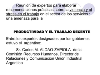 Reunión de expertos para elaborar recomendaciones prácticas sobre la  violencia y el stress en el trabajo  en el sector de los servicios : una amenaza para la  PRODUCTIVIDAD Y EL TRABAJO DECENTE Entre los expertos designados por los gobiernos  estuvo el  argentino:  Sr. Carlos.M. ALDAO-ZAPIOLA- de la Comisión Recursos Humanos, Director de Relaciones y Comunicación Unión Industrial Argentina  