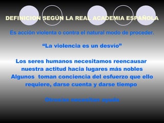 DEFINICION SEGÚN LA REAL ACADEMIA ESPAÑOLA Es acción violenta o contra el natural modo de proceder. “ La violencia es un desvío”  Los seres humanos necesitamos reencausar  nuestra actitud hacia lugares más nobles Algunos  toman conciencia del esfuerzo que ello requiere, darse cuenta y darse tiempo  Otros/as necesitan ayuda 