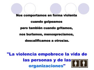 Nos comportamos en forma violenta  cuando golpeamos  pero también cuando gritamos,  nos burlamos, menospreciamos,  descalificamos a otros/as. "La violencia empobrece la vida de las personas y de las  organizaciones " 
