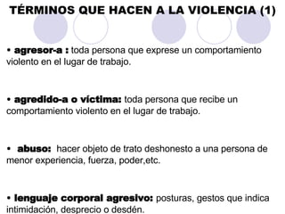 TÉRMINOS QUE HACEN A LA VIOLENCIA (1) agresor-a :  toda persona que exprese un comportamiento violento en el lugar de trabajo. agredido-a o víctima:  toda persona que recibe un comportamiento violento en el lugar de trabajo. abuso:  hacer objeto de trato deshonesto a una persona de menor experiencia, fuerza, poder,etc. lenguaje corporal agresivo:  posturas, gestos que indica intimidación, desprecio o desdén.  