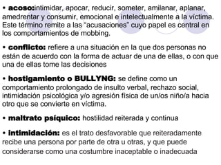 acoso: intimidar, apocar, reducir, someter, amilanar, aplanar, amedrentar y consumir, emocional e intelectualmente a la víctima. Este término remite a las “acusaciones” cuyo papel es central en los comportamientos de mobbing.  conflicto:  refiere a una situación en la que dos personas no están de acuerdo con la forma de actuar de una de ellas, o con que una de ellas tome las decisiones hostigamiento o BULLYNG:  se define como un comportamiento prolongado de insulto verbal, rechazo social, intimidación psicológica y/o agresión física de un/os niño/a hacia otro que se convierte en víctima. maltrato psíquico:  hostilidad reiterada y continua intimidación:  es el trato desfavorable que reiteradamente recibe una persona por parte de otra u otras, y que puede considerarse como una costumbre inaceptable o inadecuada   