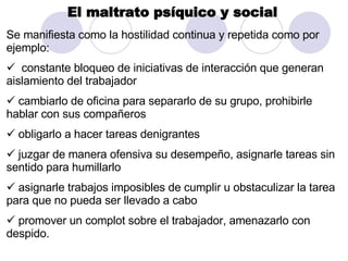 El maltrato psíquico y social   Se manifiesta como la hostilidad continua y repetida como por ejemplo:  constante bloqueo de iniciativas de interacción que generan aislamiento del trabajador  cambiarlo de oficina para separarlo de su grupo, prohibirle hablar con sus compañeros  obligarlo a hacer tareas denigrantes juzgar de manera ofensiva su desempeño, asignarle tareas sin sentido para humillarlo  asignarle trabajos imposibles de cumplir u obstaculizar la tarea para que no pueda ser llevado a cabo  promover un complot sobre el trabajador, amenazarlo con despido. 
