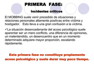 PRIMERA  FASE:   Incidentes críticos   El MOBBING suele venir precedido de situaciones y relaciones personales altamente positivas entre víctima y hostigador.  Esto lleva a una gran confusión a la víctima.  La situación desencadenante del acoso psicológico suele aparentar ser un mero conflicto, una diferencia de opiniones, un malentendido, un desencuentro que en un momento determinado adquiere mayor proporción, escalando rápidamente.  Esta primera fase no constituye propiamente acoso psicológico y suele durar muy poco tiempo. 