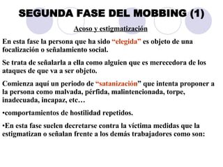 SEGUNDA FASE DEL MOBBING (1) Acoso y estigmatización   En esta fase la persona que ha sido  “elegida”  es objeto de una focalización o señalamiento social.  Se trata de señalarla a ella como alguien que es merecedora de los ataques de que va a ser objeto.  Comienza aquí un periodo de  “satanización ” que intenta proponer a la persona como malvada, pérfida, malintencionada, torpe, inadecuada, incapaz, etc…  comportamientos de hostilidad repetidos.  En esta fase suelen decretarse contra la víctima medidas que la estigmatizan o señalan frente a los demás trabajadores como son: 
