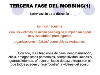 TERCERA FASE DEL MOBBING(1) Intervención de la dirección   Es muy frecuente  que las víctimas de acoso psicológico cumplan un papel muy “saludable” para algunas  organizaciones “tóxicas” como chivos expiatorios.  Con ello, las situaciones de caos, desorganización, crisis, antagonismos personales, competitividad, luchas o guerras internas, ofrecen un lapso de paz o tregua en el que todos pueden unirse “contra” la víctima del acoso. 