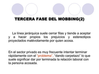 TERCERA FASE DEL MOBBING(2) La línea jerárquica suele cerrar filas y tiende a aceptar y a hacer propios los prejuicios y estereotipos proyectados malévolamente por quien acosa . En el sector privado es muy frecuente intentar terminar rápidamente con el  “problema”,  “dando carpetazo” lo que suele significar dar por terminada la relación laboral con la persona acosada.  