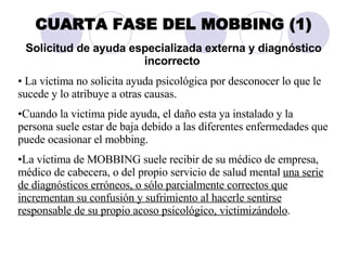CUARTA FASE DEL MOBBING (1) Solicitud de ayuda especializada externa y diagnóstico incorrecto   La víctima no solicita ayuda psicológica por desconocer lo que le sucede y lo atribuye a otras causas. Cuando la victima pide ayuda, el daño esta ya instalado y la persona suele estar de baja debido a las diferentes enfermedades que puede ocasionar el mobbing.  La víctima de MOBBING suele recibir de su médico de empresa, médico de cabecera, o del propio servicio de salud mental  una serie de diagnósticos erróneos, o sólo parcialmente correctos que incrementan su confusión y sufrimiento al hacerle sentirse responsable de su propio acoso psicológico, victimizándolo .  
