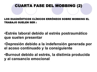 CUARTA FASE DEL MOBBING (2) LOS DIAGNÓSTICOS CLÍNICOS ERRÓNEOS SOBRE MOBBING EL TRABAJO SUELEN SER : Estrés laboral debido al estrés postraumático que suelen presentar  Depresión debido a la indefensión generada por el acoso continuado y la consiguiente  Burnout debido al estrés, la distimia producida y al cansancio emocional  