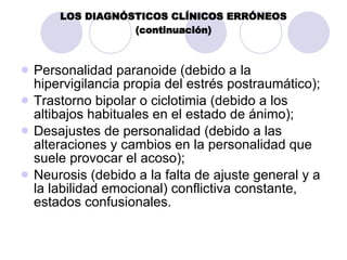 LOS DIAGNÓSTICOS CLÍNICOS ERRÓNEOS (continuación) Personalidad paranoide (debido a la hipervigilancia propia del estrés postraumático);  Trastorno bipolar o ciclotimia (debido a los altibajos habituales en el estado de ánimo);  Desajustes de personalidad (debido a las alteraciones y cambios en la personalidad que suele provocar el acoso);  Neurosis (debido a la falta de ajuste general y a la labilidad emocional) conflictiva constante, estados confusionales.  