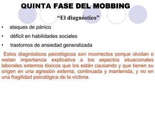 QUINTA  FASE DEL MOBBING   “ El diagnóstico” ataques de pánico  déficit en habilidades sociales  trastornos de ansiedad generalizada Estos diagnósticos psicológicos son incorrectos porque olvidan o restan importancia explicativa a los aspectos situacionales laborales externos tóxicos que los están causando y que tienen su origen en una agresión externa, continuada y mantenida, y no en una fragilidad psicológica de la víctima. 