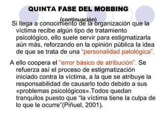 Si llega a conocimiento de la organización que la víctima recibe algún tipo de tratamiento psicológico, ello suele servir para estigmatizarla aún más, reforzando en la opinión pública la idea de que se trata de una  “personalidad patológica”.   A ello coopera el  “error básico de atribución”.  Se refuerza así el proceso de estigmatización iniciado contra la víctima, a la que se atribuye la responsabilidad de causarlo todo debido a sus «problemas psicológicos».Todos quedan tranquilos puesto que “la víctima tiene la culpa de lo que le ocurre”(Piñuel, 2001). QUINTA  FASE DEL MOBBING (continuación) 