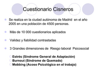 Cuestionario Cisneros  Se realiza en la ciudad autónoma de Madrid  en el año  2005 en una población de 4500 personas. M ás de 10 000 cuestionarios aplicados Validez y fiabilidad contrastadas 3 Grandes dimensiones de  Riesgo laboral  Psicosocial  Estr és (Síndrome General de Adaptación) Burnout (Síndrome de Quemado) Mobbing (Acoso Psicológico en el trabajo) 