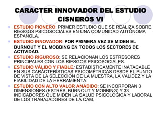CAR ACTER INNOVADOR DEL ESTUDIO CISNEROS VI ESTUDIO PIONERO : PRIMER ESTUDIO QUE SE REALIZA SOBRE RIESGOS PSICOSOCIALES EN UNA COMUNIDAD AUT ÓNOMA ESPAÑOLA. ESTUDIO INNOVADOR :   POR PRIMERA VEZ SE MIDEN EL  BURNOUT Y EL MOBBING EN TODOS LOS SECTORES DE ACTIVIDAD. ESTUDIO RIGUROSO : SE RELACIONAN LOS ESTRESORES  PRINCIPALES CON LOS RIESGOS PSICOSOCIALES. ESTUDIO VÁLIDO Y FIABLE :  ESTADÍSTICAMENTE INATACABLE EN SUS CARÁCTERÍSTICAS PSICOMÉTRICAS DESDE EL PUNTO DE VISTA DE LA SELECCIÓN DE LA MUESTRA, LA VALIDEZ Y LA FIABILIDAD DE LA HERRAMIENTA. ESTUDIO CON ALTO VALOR AÑADIDO : SE INCORPORAN 3 DIMENSIONES (ESTRÉS, BURNOUT Y MOBBING) Y 33 INDICADORES QUE MIDEN LA SALUD PSICOLÓGICA Y LABORAL DE LOS TRABAJADORES DE LA CAM. 