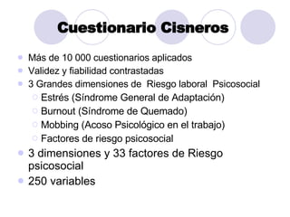 Cuestionario Cisneros   M ás de 10 000 cuestionarios aplicados Validez y fiabilidad contrastadas 3 Grandes dimensiones de  Riesgo laboral  Psicosocial  Estr és (Síndrome General de Adaptación) Burnout (Síndrome de Quemado) Mobbing (Acoso Psicológico en el trabajo) Factores de riesgo psicosocial 3 dimensiones y 33 factores de Riesgo psicosocial 250 variables 
