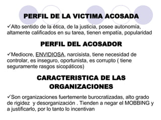 PERFIL DE LA VICTIMA ACOSADA Alto sentido de la ética, de la justicia, posee autonomía, altamente calificados en su tarea, tienen empatía, popularidad PERFIL DEL ACOSADOR Mediocre,  ENVIDIOSA ,  narcisista, tiene necesidad de controlar, es inseguro, oportunista, es corrupto ( tiene seguramente rasgos sicopáticos) CARACTERISTICA DE LAS ORGANIZACIONES Son organizaciones fuertemente burocratizadas, alto grado de rigidez  y desorganización . Tienden a negar el MOBBING y a justificarlo, por lo tanto lo incentivan 
