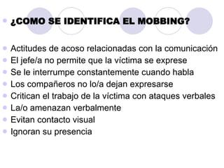 ¿COMO SE IDENTIFICA EL MOBBING? Actitudes de acoso relacionadas con la comunicación  El jefe/a no permite que la víctima se exprese Se le interrumpe constantemente cuando habla Los compañeros no lo/a dejan expresarse Critican el trabajo de la víctima con ataques verbales La/o amenazan verbalmente Evitan contacto visual Ignoran su presencia 