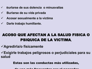 SINDICATO DE TRABAJADORES/RAS MUNICIPALES DE ROSARIO “ Ocupaciones de riesgo” B urlarse de sus dolencia  o minusvalías B urlarse de su vida privada Acosar sexualmente a la víctima Darle trabajo humillante. ACOSO QUE AFECTAN A LA SALUD FISICA O PSIQUICA DE LA VICTIMA . Agredirla/o físicamente Exigirle trabajos peligrosos o perjudiciales para su salud Estas son las conductas más utilizadas, de uso más frecuentes por el acosador 