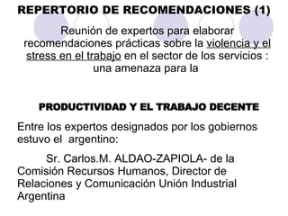 REPERTORIO DE RECOMENDACIONES (1) Reunión de expertos para elaborar recomendaciones prácticas sobre la  violencia y el stress en el trabajo  en el sector de los servicios : una amenaza para la  PRODUCTIVIDAD Y EL TRABAJO DECENTE Entre los expertos designados por los gobiernos  estuvo el  argentino:  Sr. Carlos.M. ALDAO-ZAPIOLA- de la Comisión Recursos Humanos, Director de Relaciones y Comunicación Unión Industrial Argentina  