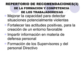 REPERTORIO DE RECOMENDACIONES(3) DE LA FORMACION Y COMPETENCIA  DE LOS TRABAJADORES/AS Mejorar la capacidad para detectar situaciones potencialmente violentas Fortalecer las actitudes positivas, para la creación de un entorno favorable   Impartir información en materia de defensa personal Formación de los Supervisores y del personal Directivo 