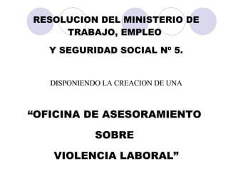 RESOLUCION DEL MINISTERIO DE TRABAJO, EMPLEO  Y SEGURIDAD SOCIAL Nº 5. DISPONIENDO LA CREACION DE UNA “ OFICINA DE ASESORAMIENTO  SOBRE  VIOLENCIA LABORAL” 