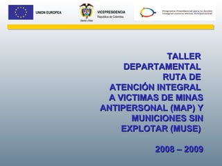 VICEPRESIDENCIA República de Colombia UNION EUROPEA TALLER  DEPARTAMENTAL  RUTA DE  ATENCIÓN INTEGRAL  A VICTIMAS DE MINAS ANTIPERSONAL (MAP) Y MUNICIONES SIN EXPLOTAR (MUSE)  2008 – 2009 