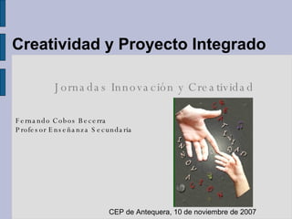 Creatividad y Proyecto Integrado Jornadas Innovación y Creatividad Fernando Cobos Becerra Profesor Enseñanza Secundaria CEP de Antequera, 10 de noviembre de 2007 