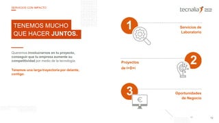 Queremos involucrarnos en tu proyecto,
conseguir que tu empresa aumente su
competitividad por medio de la tecnología.
Tenemos una larga trayectoria por delante,
contigo.
TENEMOS MUCHO
QUE HACER JUNTOS.
Servicios de
Laboratorio
1
Proyectos
de I+D+i
Oportunidades
de Negocio
12
SERVICIOS CON IMPACTO
3
2
 