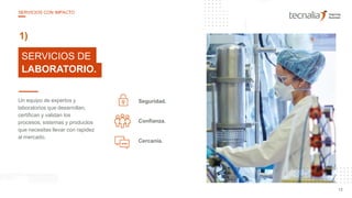 25
10
Seguridad.Un equipo de expertos y
laboratorios que desarrollan,
certifican y validan los
procesos, sistemas y productos
que necesitas llevar con rapidez
al mercado.
Confianza.
Cercanía.
SERVICIOS DE
LABORATORIO.
1)
13
SERVICIOS CON IMPACTO
 