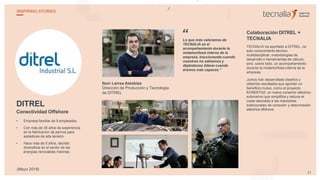 DITREL
Conectividad Offshore
• Empresa familiar de 9 empleados.
• Con más de 35 años de experiencia
en la fabricación de pernos para
aisladores de alta tensión.
• Hace más de 5 años, decidió
diversificar en el sector de las
energías renovables marinas.
Ibon Larrea Astobiza
Dirección de Producción y Tecnología
de DITREL
Lo que más valoramos de
TECNALIA es el
acompañamiento durante la
metamorfosis interna de la
empresa, traccionando cuando
nosotros no sabíamos y
dejándonos liderar cuando
éramos más capaces.”
Colaboración DITREL +
TECNALIA
TECNALIA ha aportado a DITREL, no
solo conocimiento técnico
multidisciplinar, metodologías de
desarrollo o herramientas de cálculo,
sino, sobre todo, un acompañamiento
durante la metamorfosis interna de la
empresa.
Juntos han desarrollado diseños y
obtenido resultados que aportan un
beneficio mutuo, como el proyecto
KONEKTA2: un nuevo conector eléctrico
submarino que simplifica y reduce el
coste asociado a las maniobras
tradicionales de conexión y desconexión
eléctrica offshore.
“
21
INSPIRING STORIES
(Mayo 2018)
 
