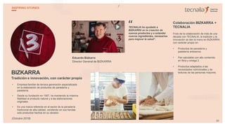 BIZKARRA
Tradición e innovación, con carácter propio
• Empresa familiar de tercera generación especializada
en la elaboración de productos de panadería y
pastelería.
• Desde su fundación en 1957, ha mantenido la máxima
fidelidad al producto natural y a las elaboraciones
originales.
• Es una marca referente en el sector de la panadería
tradicional de alta calidad, vendiendo en sus tiendas
solo productos hechos en su obrador.
Eduardo Bizkarra
Director General de BIZKARRA
TECNALIA ha ayudado a
BIZKARRA en la creación de
nuevos productos y a entender
nuevos ingredientes, necesarios
para mejorar la salud”.
Colaboración BIZKARRA +
TECNALIA
Fruto de la colaboración de más de una
década con TECNALIA, la tradición y la
innovación se dan la mano en BIZKARRA
con carácter propio en:
• Productos de panadería y
pastelería artesanos.
• Pan saludable con alto contenido
en fibra y omega 3.
• Productos adaptados a las
necesidades nutricionales y de
texturas de las personas mayores.
“
29
INSPIRING STORIES
(Octubre 2018)
 
