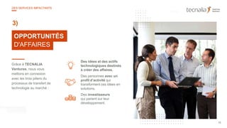 25
10OPPORTUNITÉS
D'AFFAIRES
3)
Grâce à TECNALIA
Ventures, nous vous
mettons en connexion
avec les trois piliers du
processus de transfert de
technologie au marché :
Des personnes avec un
profil d’activité qui
transforment ces idées en
solutions.
Des investisseurs
qui parient sur leur
développement.
Des idées et des actifs
technologiques destinés
à créer des affaires.
15
DES SERVICES IMPACTANTS
 