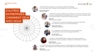 21
INSPIRING STORIES
« Notre secret est de travailler dur, avec beaucoup d'espoir et de passion,
et de nous soutenir dans l'innovation et la technologie de la main de TECNALIA ».
–
Mª Asun Ruiz de Gauna
Directrice de QUIDE
« TECNALIA est un associé technologique essentiel pour ARTECHE
pour mettre nos produits sur le marché international ».
Roberto Ortiz de Zarate
R&D Directeur Arteche Group
« TECNALIA a aidé BIZKARRA dans la création de nouveaux produits et à
comprendre de nouveaux ingrédients, nécessaires à l’amélioration de la santé ».
Eduardo Bizkarra
Directeur Général de BIZKARRA
« TECNALIA nous aide à identifier tant les tendances du marché qui marqueront l’avenir
que dans les développements technologiques que nous ne pourrions pas réaliser seuls,
en écourtant les délais de lancement des nouveaux produits ».
Arrate Olaiz
Directrice Innovation à IBARMIA
« La collaboration avec TECNALIA nous a permis d’augmenter
la compétitivité et la formation technologique d’ENKOA ».
Juan Cruz Iriondo
Directeur Général d’ENKOA
« Le monde est de plus en plus exigeant du point de vue technologique et nous exigera une innovation
constante ; notre collaboration avec TECNALIA fait donc partie intégrante de notre modèle d'entreprise ».
Susana Lasa
Directrice Général de LANIK
D'AUTRES
ENTREPRISES
CHEMINENT DÉJÀ
AVEC NOUS
 