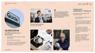 QUIDE/DEVA
Un défi innovant sur la
terre ferme
• Entreprise fondée en 1950 qui emploie
35 personnes.
• Nous vendons dans 35 pays.
• C'est l’une des 10 meilleures entreprises
du monde du secteur de la fabrication
de produits chimiques pour le sol.
Mª Asun Ruiz de Gauna
Directrice de QUIDE
Notre secret est de travailler
dur avec enthousiasme et
passion, et de nous baser sur
l'innovation et la technologie
grâce à TECNALIA ».
Collaboration
QUIDE/DEVA + TECNALIA
Développement et collaboration de
nouveaux produits :
• Vernis grandes prestations pour
les sols en bois.
• Revêtements nanotechnologiques
basés sur le dioxyde de silicium
pour la protection des surfaces en
bois.
• Des revêtements à faibles
émissions pour améliorer la
qualité de l'air intérieur dans les
atmosphères spécialement
critiques.
• Évaluation des prestations de
produit au moyen d'essais
physiques-mécaniques,
chimiques et biologiques, de
durabilité et de comportement
face au feu.
«
22
INSPIRING STORIES
(Avril 2017)
 