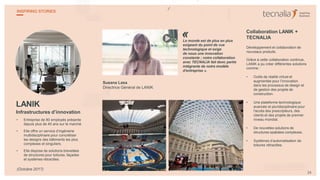 LANIK
Infrastructures d’innovation
• Entreprise de 80 employés présente
depuis plus de 40 ans sur le marché.
• Elle offre un service d’ingénierie
multidisciplinaire pour concrétiser
les designs des bâtiments les plus
complexes et singuliers.
• Elle dispose de solutions brevetées
de structures pour toitures, façades
et systèmes rétractiles.
Susana Lasa
Directrice Général de LANIK
Le monde est de plus en plus
exigeant du point de vue
technologique et exige
de nous une innovation
constante ; notre collaboration
avec TECNALIA fait donc partie
intégrante de notre modèle
d'entreprise ».
Collaboration LANIK +
TECNALIA
Développement et collaboration de
nouveaux produits.
Grâce à cette collaboration continue,
LANIK a pu créer différentes solutions
comme :
• Outils de réalité virtuel et
augmentée pour l’innovation
dans les processus de design et
de gestion des projets de
construction.
• Une plateforme technologique
avancée et pluridisciplinaire pour
l'accès des prescripteurs, des
clients et des projets de premier
niveau mondial.
• De nouvelles solutions de
structures spatiales complexes.
• Systèmes d’automatisation de
toitures rétractiles.
«
24
INSPIRING STORIES
(Octobre 2017)
 