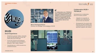 IKUSI
Smart Experience
• Entreprise du groupe Velatia, composée
de plus de 800 personnes et avec des
clients dans plus de 80 pays.
• Fournit des solutions technologiques
pour les opérateurs de divers secteurs :
aéroports, villes, utilities, hôpitaux...
• Caractérisée par un ADN innovant et en
constante évolution.
Marco Domínguez Bonini
Directeur de Stratégie Technologique d’IKUSI
La collaboration avec TECNALIA
nous a permis de surmonter des
obstacles rapidement et au sein
d'IKUSI nous avons grandement
apprécié la disposition de ses
experts à prendre contact avec
les problèmes réels de nos
clients ».
Collaboration IKUSI +
TECNALIA
Développement et collaboration
dans de nouveaux produits :
• Intégration de capacités de
prédiction de la demande de
services dans les aéroports.
• Développement de produits dans
lequel les données prédisent des
comportements qui nous aident à
optimiser la gestion des moyens.
«
26
INSPIRING STORIES
(Octobre 2017)
 