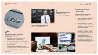 ZIV
Innovation pour le réseau
électrique d'avenir
• Entreprise de 500 professionnels et
références dans plus de 85 pays.
• Qui se consacre presque exclusivement au
secteur électrique et des réseaux intelligents
ou Smart Grids.
• Spécialisée dans le domaine des trois
technologies clés : la protection et le contrôle,
les communications et la mesure.
Norberto Santiago Elustondo
PDG & Président de ZIV
Depuis la naissance de ZIV,
TECNALIA est notre
partenaire technologique ».
Collaboration ZIV +
TECNALIA
Développement et collaboration
dans de nouveaux produits :
• Essai et certification de produits
conformément aux normes
internationales.
• Collaboration avec TECNALIA
dans la phase de développement
d’équipements pour les réseaux
électriques intelligents.
• En standard PRIME, dont ZIV a
été membre fondateur et que
TECNALIA a rejoint en 2012, le
résultat a été une collaboration
qui a apporté aux deux
entreprises d’ extraordinaires
résultats. Une collaboration qui a
permis à ZIV de se positionner
comme leader technologique sur
le marché des Smart Grids.
«
27
INSPIRING STORIES
(Mai 2017)
 