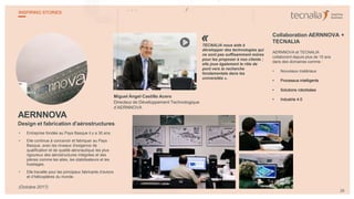 AERNNOVA
Design et fabrication d'aérostructures
• Entreprise fondée au Pays Basque il y a 30 ans.
• Elle continue à concevoir et fabriquer au Pays
Basque, avec les niveaux d'exigence de
qualification et de qualité aéronautique les plus
rigoureux des aérostructures intégrées et des
pièces comme les ailes, les stabilisateurs et les
fuselages.
• Elle travaille pour les principaux fabricants d’avions
et d’hélicoptères du monde.
Miguel Ángel Castillo Acero
Directeur de Développement Technologique
d’AERNNOVA
TECNALIA nous aide à
développer des technologies qui
ne sont pas suffisamment mûres
pour les proposer à nos clients ;
elle joue également le rôle de
pont vers la recherche
fondamentale dans les
universités ».
Collaboration AERNNOVA +
TECNALIA
AERNNOVA et TECNALIA
collaborent depuis plus de 15 ans
dans des domaines comme :
• Nouveaux matériaux
• Processus intelligents
• Solutions robotisées
• Industrie 4.0
«
28
INSPIRING STORIES
(Octobre 2017)
 