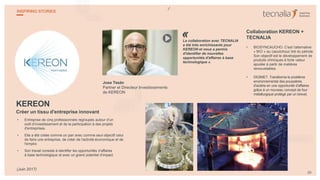 KEREON
Créer un tissu d'entreprise innovant
• Entreprise de cinq professionnels regroupés autour d’un
outil d’investissement et de la participation à des projets
d'entreprises.
• Elle a été créée comme un pari avec comme seul objectif celui
de faire une entreprise, de créer de l'activité économique et de
l'emploi.
• Son travail consiste à identifier les opportunités d’affaires
à base technologique et avec un grand potentiel d’impact.
Jose Tesán
Partner et Directeur Investissements
de KEREON
La collaboration avec TECNALIA
a été très enrichissante pour
KEREON et nous a permis
d'identifier de nouvelles
opportunités d'affaires à base
technologique ».
Collaboration KEREON +
TECNALIA
• BIOSYNCAUCHO. C'est l’alternative
« BIO » au caoutchouc tiré du pétrole.
Son objectif est le développement de
produits chimiques à forte valeur
ajoutée à partir de matières
renouvelables.
• DIGIMET. Transforme le problème
environnemental des poussières
d'aciérie en une opportunité d'affaires
grâce à un nouveau concept de four
métallurgique protégé par un brevet.
«
29
INSPIRING STORIES
(Juin 2017)
 