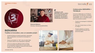 BIZKARRA
Tradition et innovation, avec un caractère propre
• Société familiale de troisième génération spécialisée
dans la préparation de produits de boulangerie et
pâtisserie.
• Depuis sa fondation en 1957, elle est restée fidèle
au produit naturel et aux préparations originales.
• C’est une marque de référence dans le secteur
de la boulangerie traditionnelle de haute qualité,
et vend dans ses magasins uniquement des produits
réalisés au sein de son atelier.
Eduardo Bizkarra
Directeur Général de BIZKARRA
TECNALIA a aidé
BIZKARRA dans la création
de nouveaux produits et à
comprendre de nouveaux
ingrédients, nécessaires à
l’amélioration de la santé ».
Collaboration BIZKARRA +
TECNALIA
Fruit de la collaboration de TECNALIA
depuis plus d’une décennie, la tradition
et l’innovation vont la main dans la main
à BIZKARRA, avec un caractère propre
dans les domaines suivants :
• Produits de boulangerie et pâtisserie
artisanaux.
• Pain sain à haute teneur en fibres
et oméga 3.
• Produits adaptés aux besoins
nutritionnels et de textures des
personnes âgées.
31
INSPIRING STORIES
(Octobre 2018)
«
 