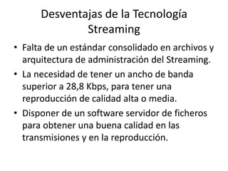 Desventajas de la Tecnología StreamingFalta de un estándar consolidado en archivos y arquitectura de administración del Streaming.La necesidad de tener un ancho de banda superior a 28,8 Kbps, para tener una reproducción de calidad alta o media.Disponer de un software servidor de ficheros para obtener una buena calidad en las transmisiones y en la reproducción.