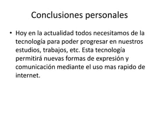Conclusiones personalesHoy en la actualidad todos necesitamos de la tecnología para poder progresar en nuestros estudios, trabajos, etc. Esta tecnología permitirá nuevas formas de expresión y comunicación mediante el uso mas rapido de internet.