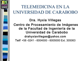 TELEMEDICINA EN LA
UNIVERSIDAD DE CARABOBO
Dra. Hyxia Villegas
Centro de Procesamiento de Imágenes
de la Facultad de Ingeniería de la
Universidad de Carabobo
drahyxiavillegas@yahoo.com
Telf +58 -0241 - 6004000 - 6005000 Ext. 305063
 