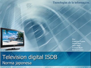 Television digital  ISDB  Norma japonesa  Tecnologías de la información.  Por: Francisco Leyton. Juan Lobos. Juan Pinto. Cristian Rojas Richard Castro 