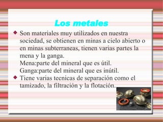 Los metales Son materiales muy utilizados en nuestra sociedad, se obtienen en minas a cielo abierto o en minas subterraneas, tienen varias partes la mena y la ganga. Mena:parte del mineral que es útil. Ganga:parte del mineral que es inútil. Tiene varias tecnicas de separación como el tamizado, la filtración y la flotación. 