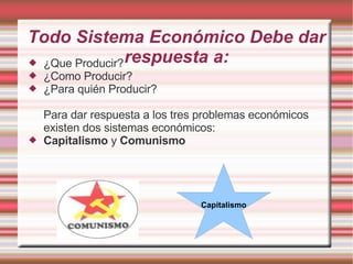 Todo Sistema Económico Debe dar respuesta a: ¿Que Producir? ¿Como Producir? ¿Para quién Producir? Para dar respuesta a los tres problemas económicos existen dos sistemas económicos: Capitalismo  y  Comunismo Capitalismo 