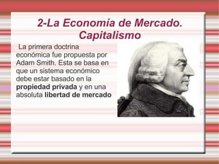 2-La Economía de Mercado. Capitalismo La primera doctrina económica fue propuesta por Adam Smith. Esta se basa en que un sistema económico debe estar basado en la  propiedad privada  y en una absoluta  libertad de mercado 