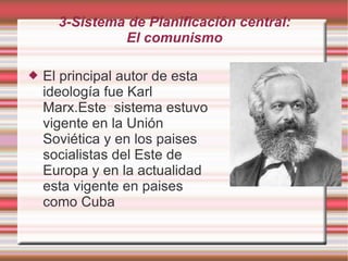 3-Sistema de Planificación central: El comunismo El principal autor de esta ideología fue Karl Marx.Este  sistema estuvo vigente en la Unión Soviética y en los paises socialistas del Este de Europa y en la actualidad esta vigente en paises como Cuba 