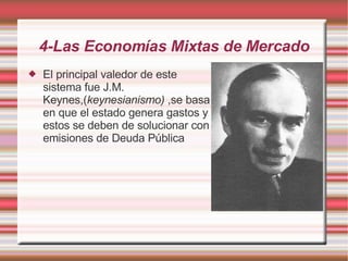 4-Las Economías Mixtas de Mercado El principal valedor de este sistema fue J.M. Keynes,( keynesianismo)  ,se basa en que el estado genera gastos y estos se deben de solucionar con emisiones de Deuda Pública   