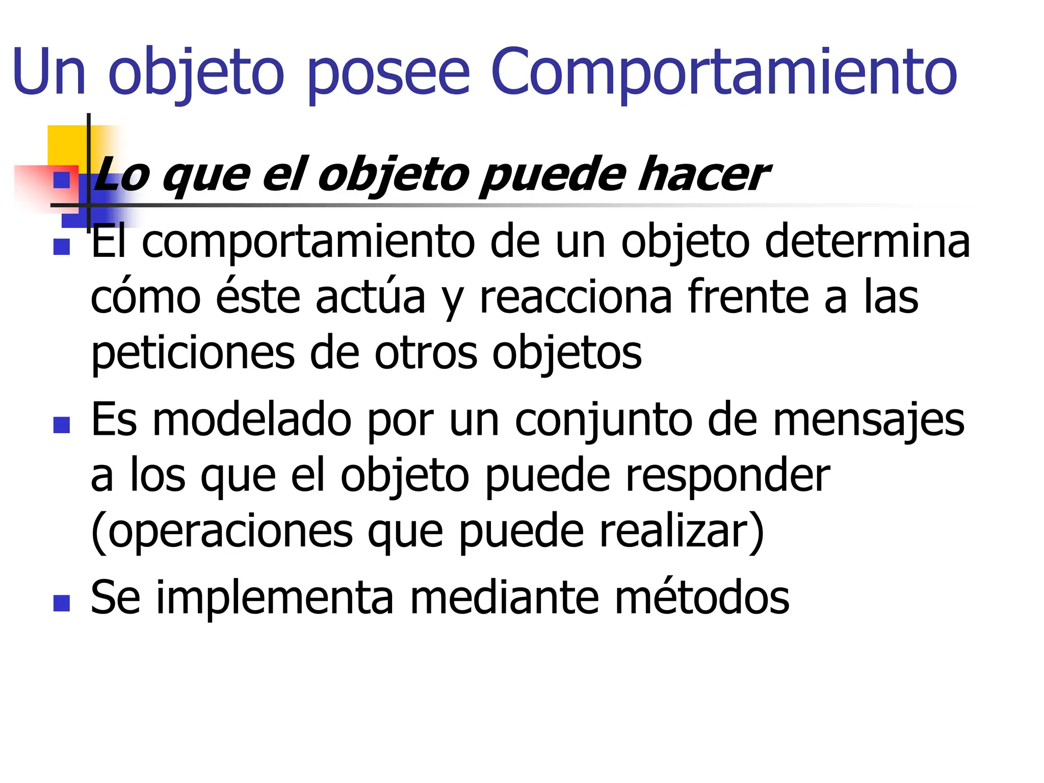 Un objeto posee Comportamiento
 Lo que el objeto puede hacer
 El comportamiento de un objeto determina
cómo éste actúa y reacciona frente a las
peticiones de otros objetos
 Es modelado por un conjunto de mensajes
a los que el objeto puede responder
(operaciones que puede realizar)
 Se implementa mediante métodos
 