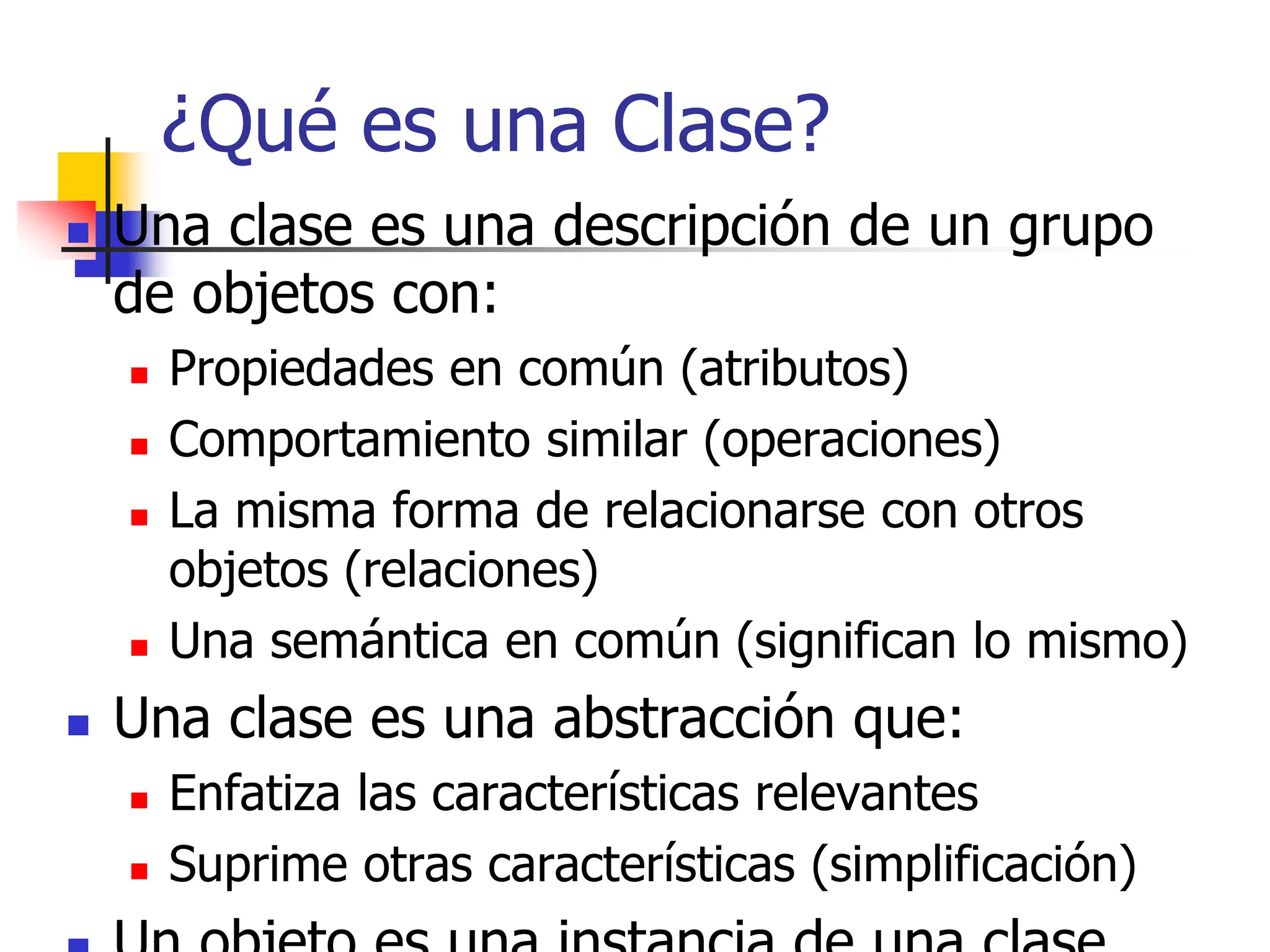 ¿Qué es una Clase?
 Una clase es una descripción de un grupo
de objetos con:
 Propiedades en común (atributos)
 Comportamiento similar (operaciones)
 La misma forma de relacionarse con otros
objetos (relaciones)
 Una semántica en común (significan lo mismo)
 Una clase es una abstracción que:
 Enfatiza las características relevantes
 Suprime otras características (simplificación)
 